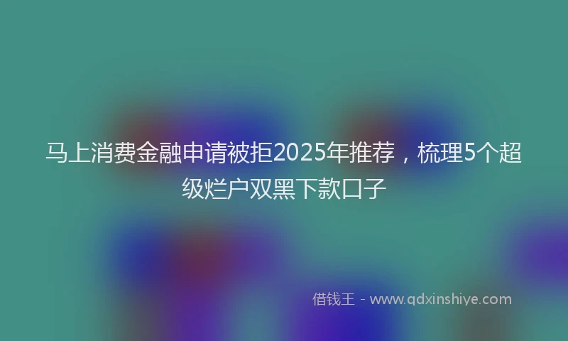 马上消费金融申请被拒2025年推荐，梳理5个超级烂户双黑下款口子