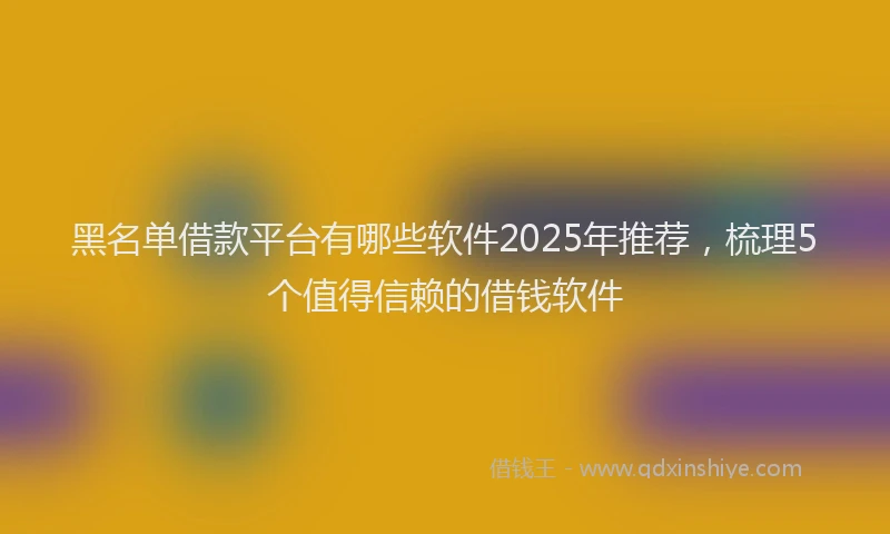 黑名单借款平台有哪些软件2025年推荐，梳理5个值得信赖的借钱软件