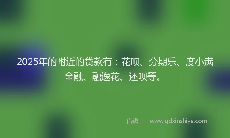 2025年的附近的贷款有：花呗、分期乐、度小满金融、融逸花、还呗等。