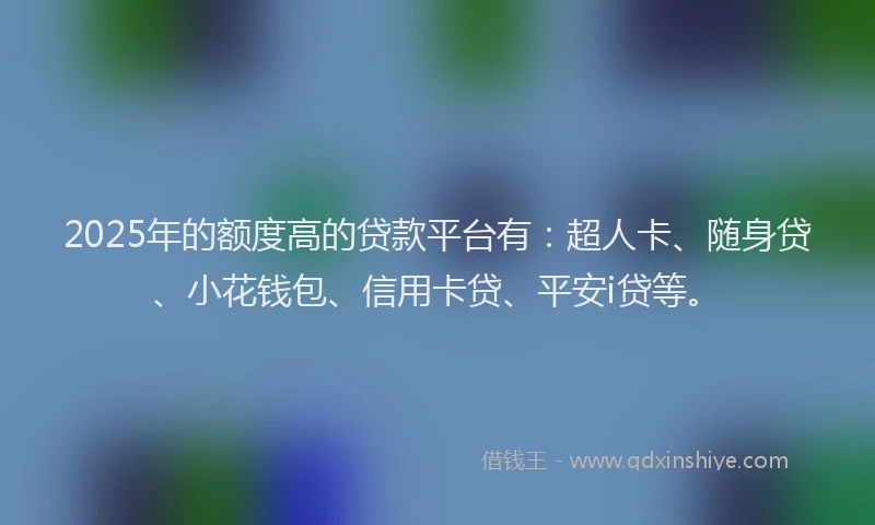 2025年的额度高的贷款平台有：超人卡、随身贷、小花钱包、信用卡贷、平安i贷等。