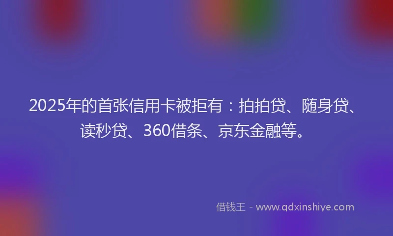 2025年的首张信用卡被拒有：拍拍贷、随身贷、读秒贷、360借条、京东金融等。