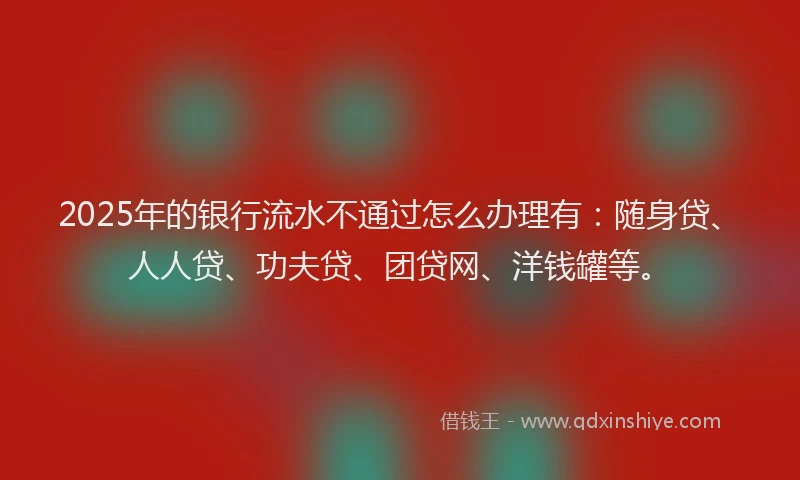 2025年的银行流水不通过怎么办理有：随身贷、人人贷、功夫贷、团贷网、洋钱罐等。