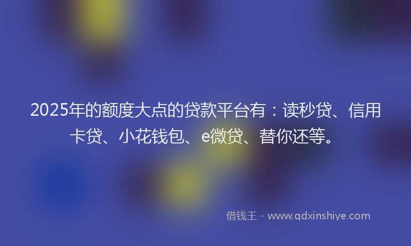 2025年的额度大点的贷款平台有：读秒贷、信用卡贷、小花钱包、e微贷、替你还等。