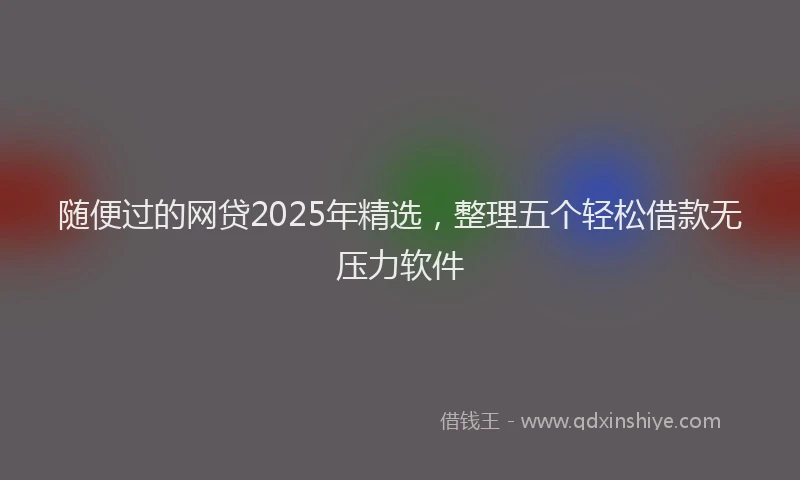 随便过的网贷2025年精选，整理五个轻松借款无压力软件