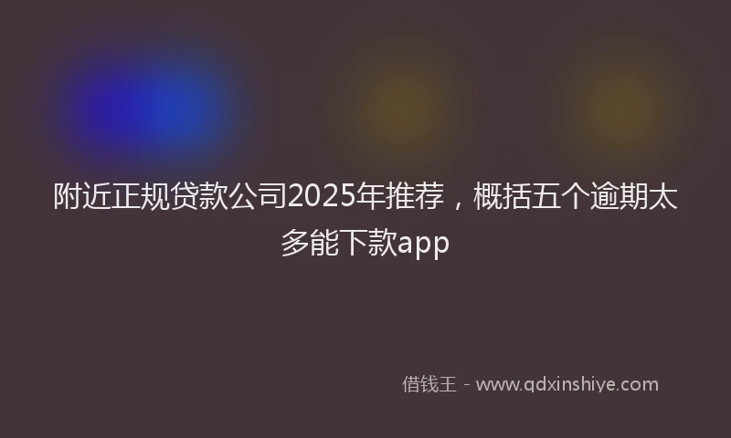附近正规贷款公司2025年推荐，概括五个逾期太多能下款app
