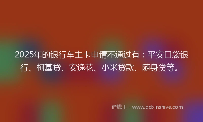 2025年的银行车主卡申请不通过有：平安口袋银行、柯基贷、安逸花、小米贷款、随身贷等。