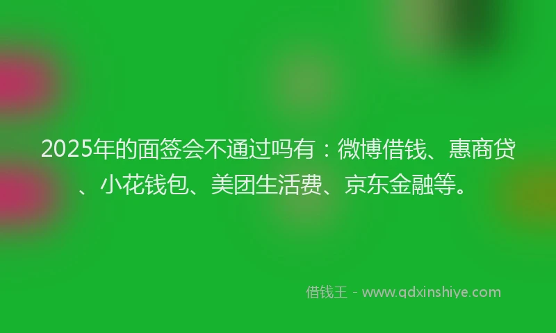 2025年的面签会不通过吗有：微博借钱、惠商贷、小花钱包、美团生活费、京东金融等。
