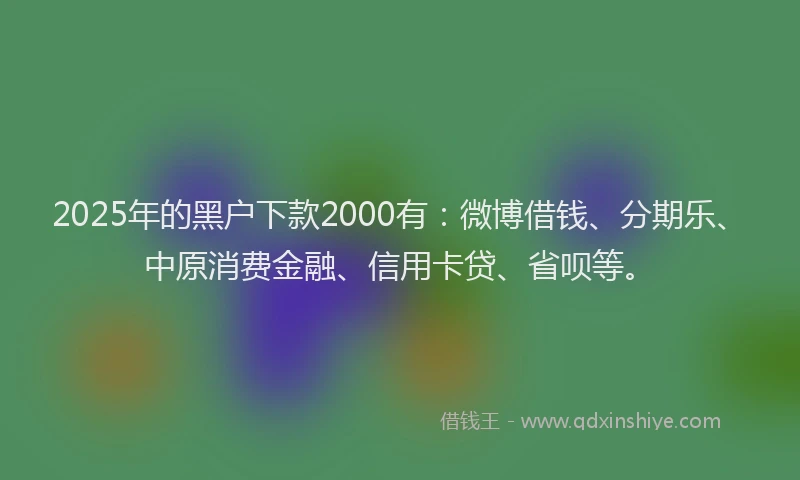 2025年的黑户下款2000有：微博借钱、分期乐、中原消费金融、信用卡贷、省呗等。