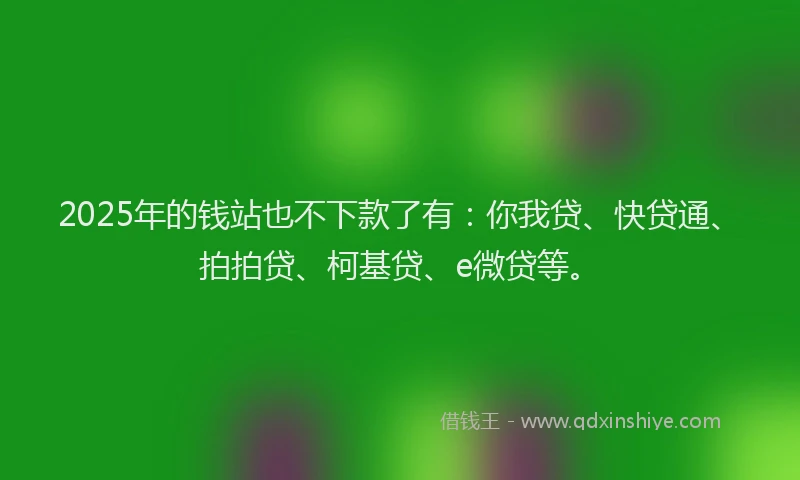 2025年的钱站也不下款了有：你我贷、快贷通、拍拍贷、柯基贷、e微贷等。