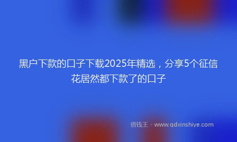 黑户下款的口子下载2025年精选，分享5个征信花居然都下款了的口子