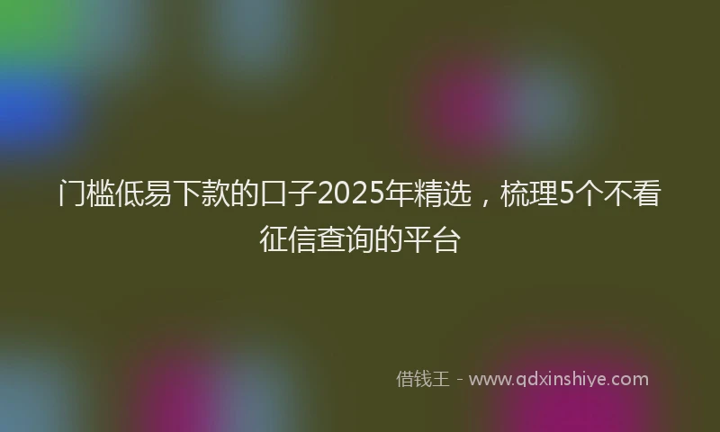 门槛低易下款的口子2025年精选，梳理5个不看征信查询的平台
