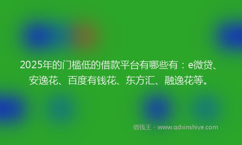 2025年的门槛低的借款平台有哪些有：e微贷、安逸花、百度有钱花、东方汇、融逸花等。