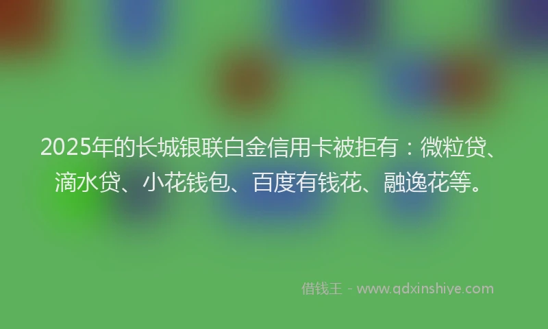 2025年的长城银联白金信用卡被拒有：微粒贷、滴水贷、小花钱包、百度有钱花、融逸花等。