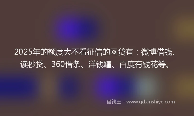 2025年的额度大不看征信的网贷有：微博借钱、读秒贷、360借条、洋钱罐、百度有钱花等。