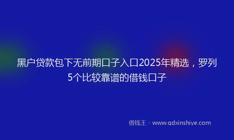 黑户贷款包下无前期口子入口2025年精选，罗列5个比较靠谱的借钱口子