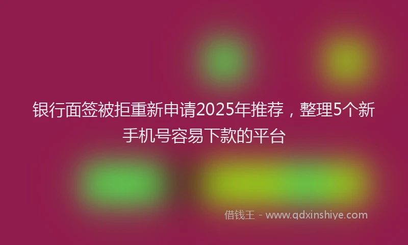 银行面签被拒重新申请2025年推荐，整理5个新手机号容易下款的平台