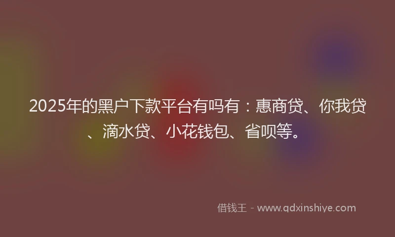 2025年的黑户下款平台有吗有：惠商贷、你我贷、滴水贷、小花钱包、省呗等。