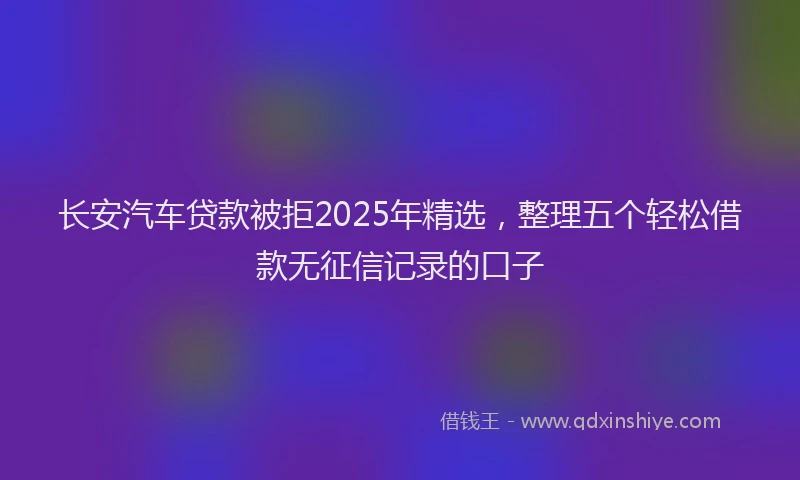长安汽车贷款被拒2025年精选，整理五个轻松借款无征信记录的口子