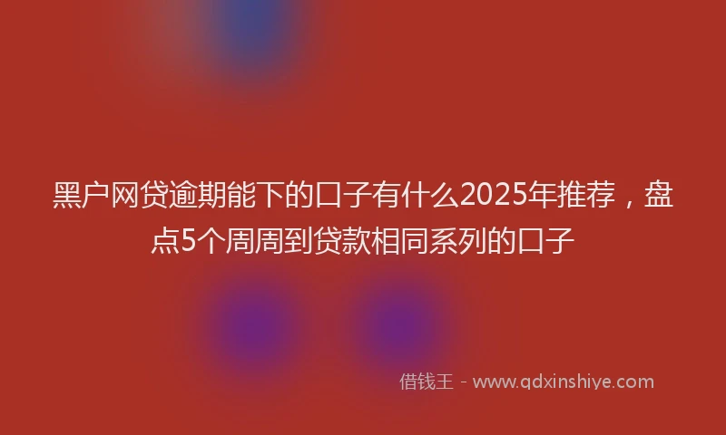 黑户网贷逾期能下的口子有什么2025年推荐，盘点5个周周到贷款相同系列的口子