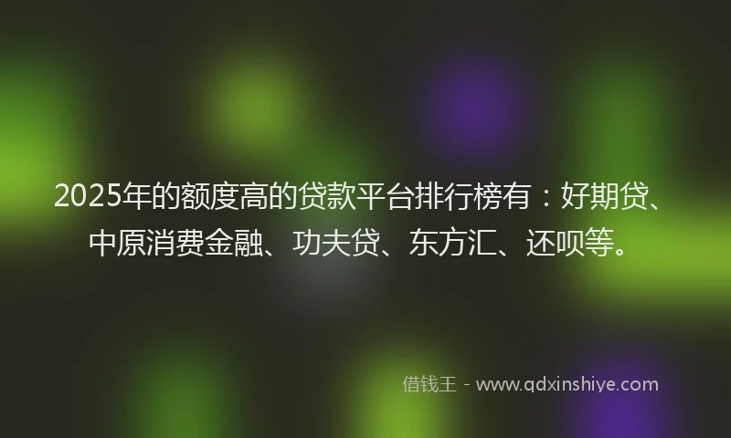 2025年的额度高的贷款平台排行榜有：好期贷、中原消费金融、功夫贷、东方汇、还呗等。