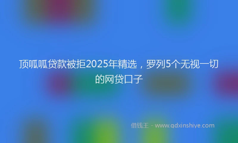 顶呱呱贷款被拒2025年精选，罗列5个无视一切的网贷口子