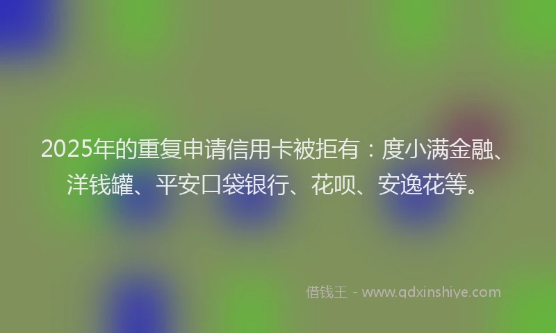 2025年的重复申请信用卡被拒有：度小满金融、洋钱罐、平安口袋银行、花呗、安逸花等。