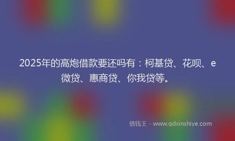2025年的高炮借款要还吗有：柯基贷、花呗、e微贷、惠商贷、你我贷等。