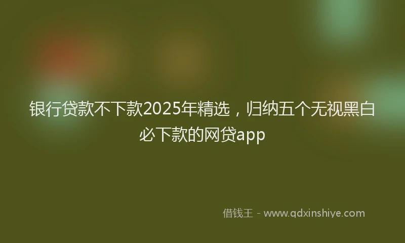 银行贷款不下款2025年精选，归纳五个无视黑白必下款的网贷app