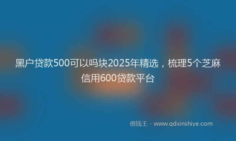 黑户贷款500可以吗块2025年精选，梳理5个芝麻信用600贷款平台