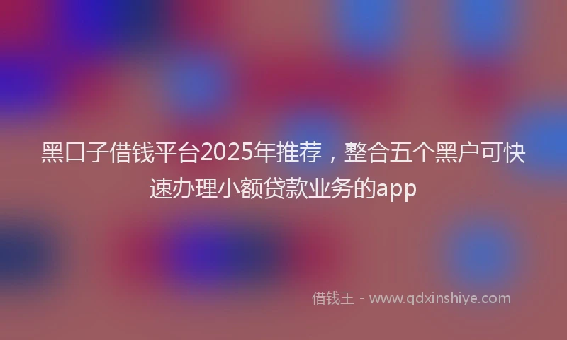 黑口子借钱平台2025年推荐，整合五个黑户可快速办理小额贷款业务的app