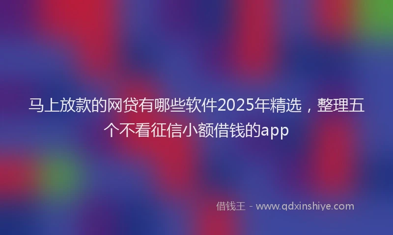 马上放款的网贷有哪些软件2025年精选，整理五个不看征信小额借钱的app