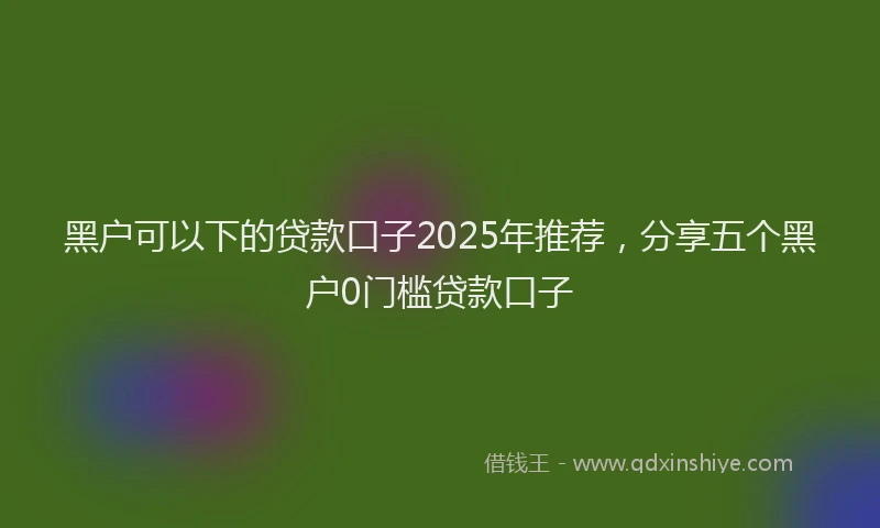 黑户可以下的贷款口子2025年推荐，分享五个黑户0门槛贷款口子
