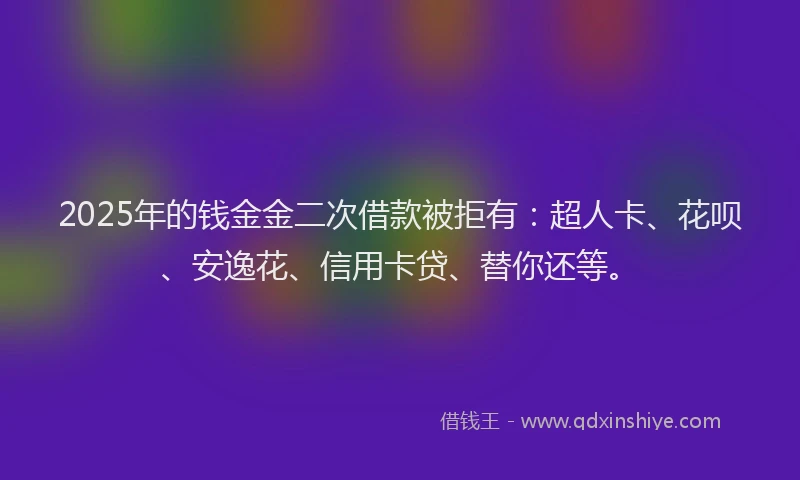2025年的钱金金二次借款被拒有：超人卡、花呗、安逸花、信用卡贷、替你还等。