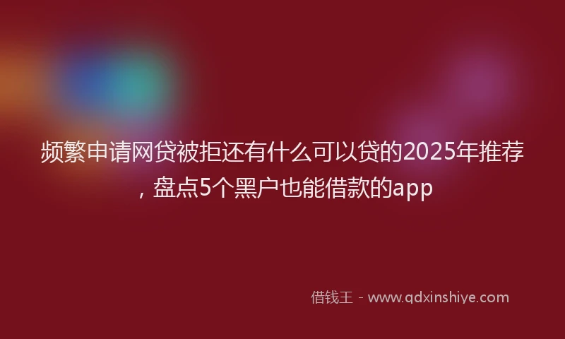 频繁申请网贷被拒还有什么可以贷的2025年推荐，盘点5个黑户也能借款的app