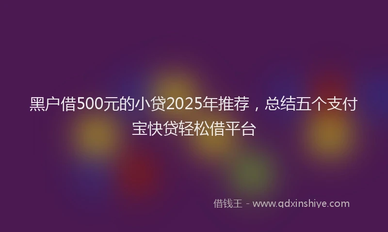 黑户借500元的小贷2025年推荐，总结五个支付宝快贷轻松借平台