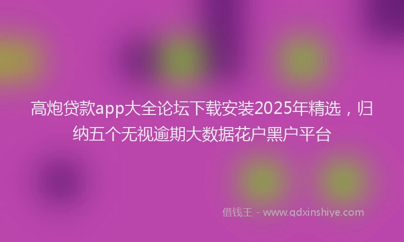 高炮贷款app大全论坛下载安装2025年精选，归纳五个无视逾期大数据花户黑户平台