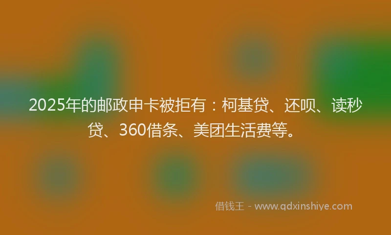 2025年的邮政申卡被拒有：柯基贷、还呗、读秒贷、360借条、美团生活费等。
