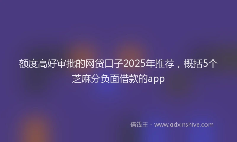 额度高好审批的网贷口子2025年推荐，概括5个芝麻分负面借款的app