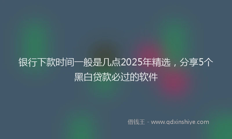 银行下款时间一般是几点2025年精选，分享5个黑白贷款必过的软件