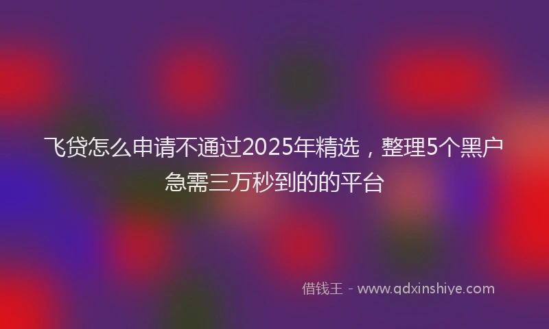飞贷怎么申请不通过2025年精选，整理5个黑户急需三万秒到的的平台