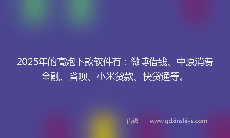 2025年的高炮下款软件有：微博借钱、中原消费金融、省呗、小米贷款、快贷通等。