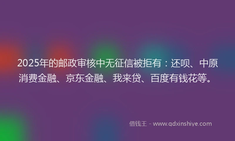 2025年的邮政审核中无征信被拒有：还呗、中原消费金融、京东金融、我来贷、百度有钱花等。