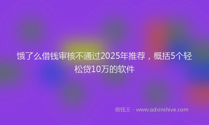 饿了么借钱审核不通过2025年推荐，概括5个轻松贷10万的软件