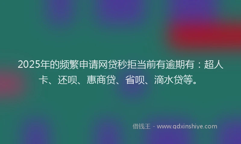 2025年的频繁申请网贷秒拒当前有逾期有：超人卡、还呗、惠商贷、省呗、滴水贷等。