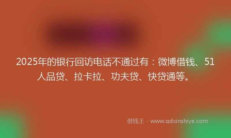 2025年的银行回访电话不通过有：微博借钱、51人品贷、拉卡拉、功夫贷、快贷通等。