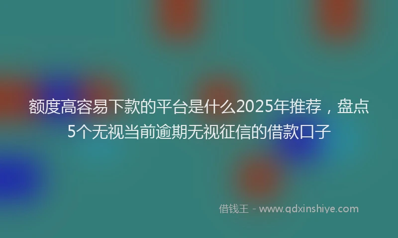 额度高容易下款的平台是什么2025年推荐，盘点5个无视当前逾期无视征信的借款口子