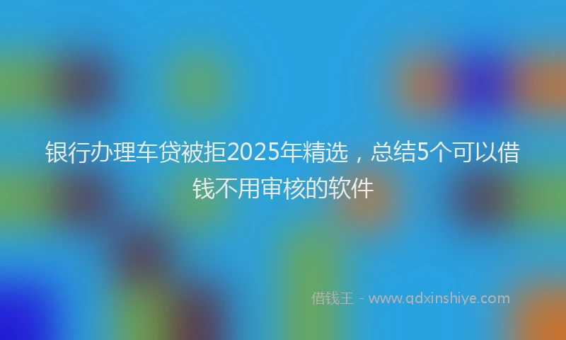 银行办理车贷被拒2025年精选，总结5个可以借钱不用审核的软件