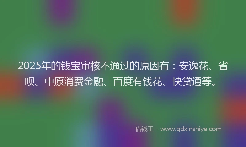 2025年的钱宝审核不通过的原因有：安逸花、省呗、中原消费金融、百度有钱花、快贷通等。