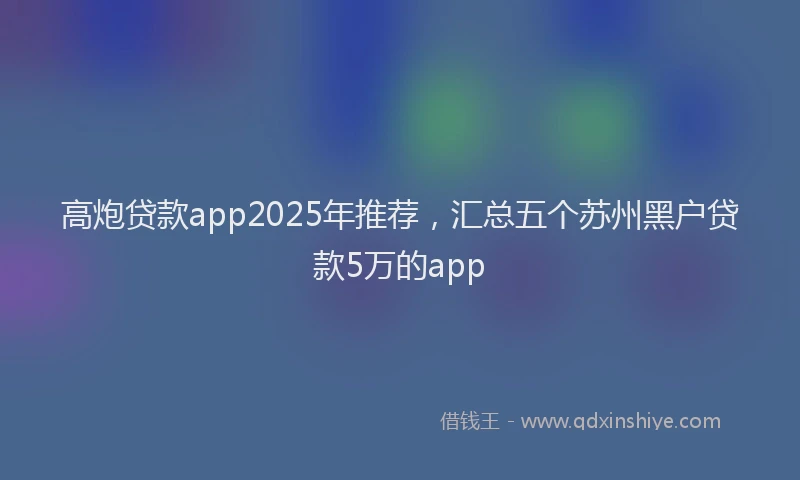 高炮贷款app2025年推荐，汇总五个苏州黑户贷款5万的app