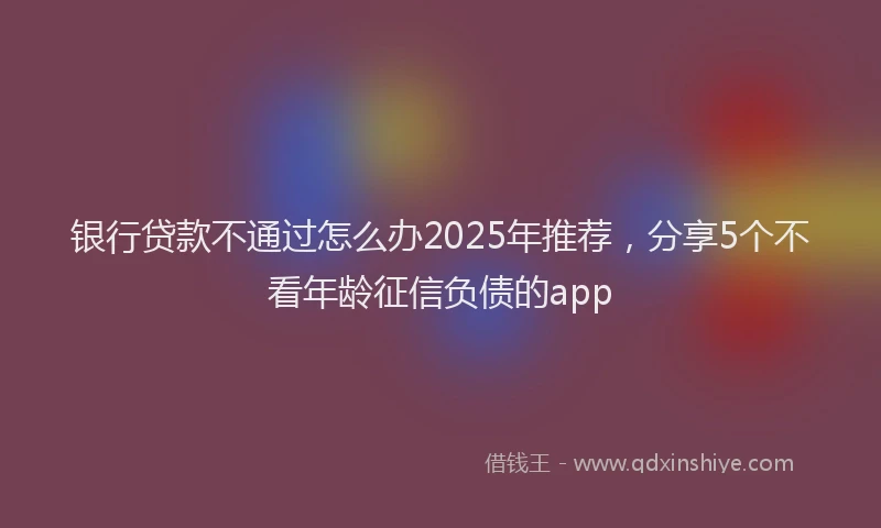 银行贷款不通过怎么办2025年推荐，分享5个不看年龄征信负债的app